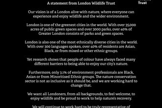 A statement from London Wildlife Trust  Our vision is of a London alive with nature, where everyone can experience and enjoy wildlife and the wider environment.   London is one of the greenest cities in the world. With over 35,000 acres of public green spaces and over 3000 parks, over 40% of Greater London consists of parks and green spaces.   London is also one of the most ethnically diverse cities in the world. With over 300 languages spoken, over 40% of residents are Asian, Black, or from mixed or other 